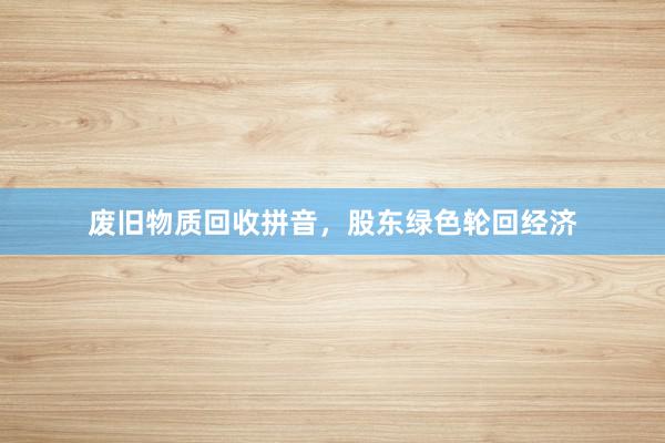 废旧物质回收拼音，股东绿色轮回经济