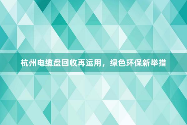 杭州电缆盘回收再运用，绿色环保新举措