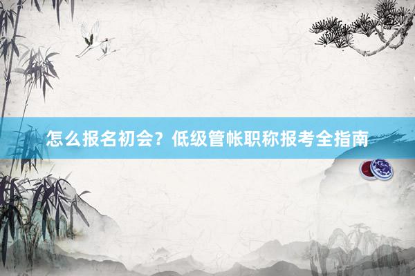 怎么报名初会？低级管帐职称报考全指南