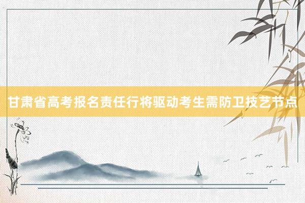 甘肃省高考报名责任行将驱动考生需防卫技艺节点