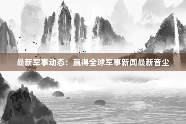 最新军事动态：赢得全球军事新闻最新音尘
