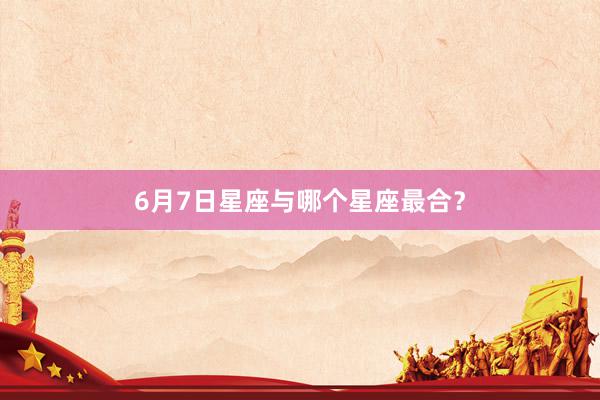 6月7日星座与哪个星座最合？