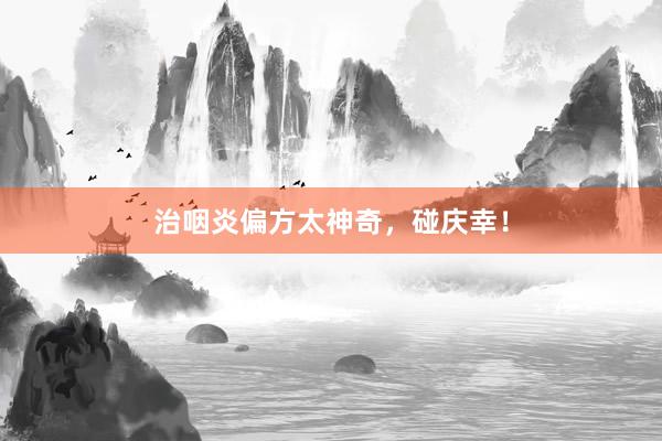 治咽炎偏方太神奇，碰庆幸！