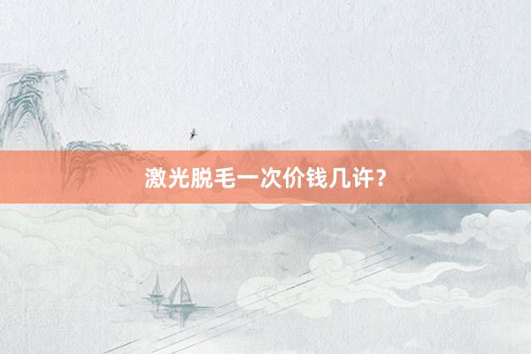 激光脱毛一次价钱几许？